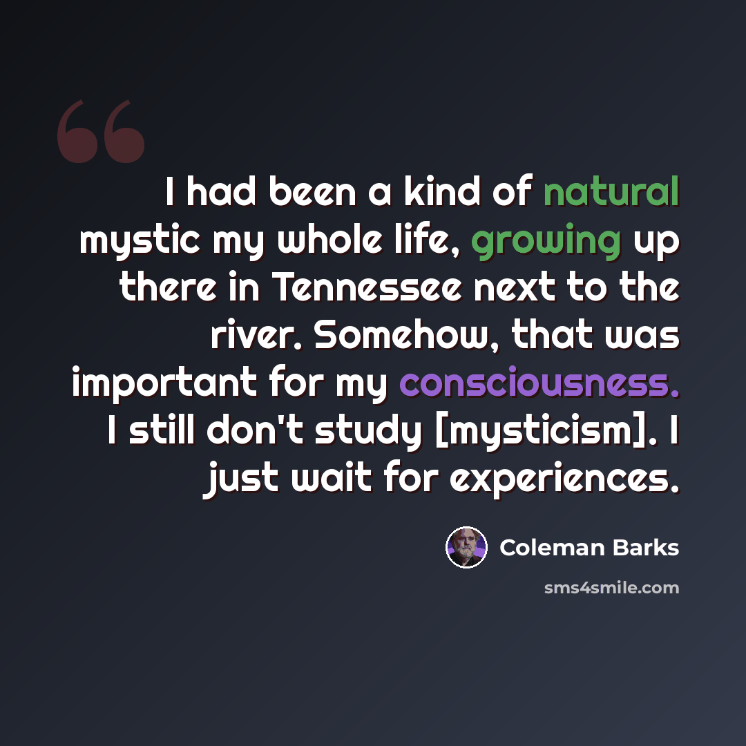 “I had been a kind of natural mystic my whole life, growing up there in Tennessee next to the river. Somehow, that was important for my consciousness. I still don't study [mysticism]. I just wait for experiences.” quote by Coleman Barks