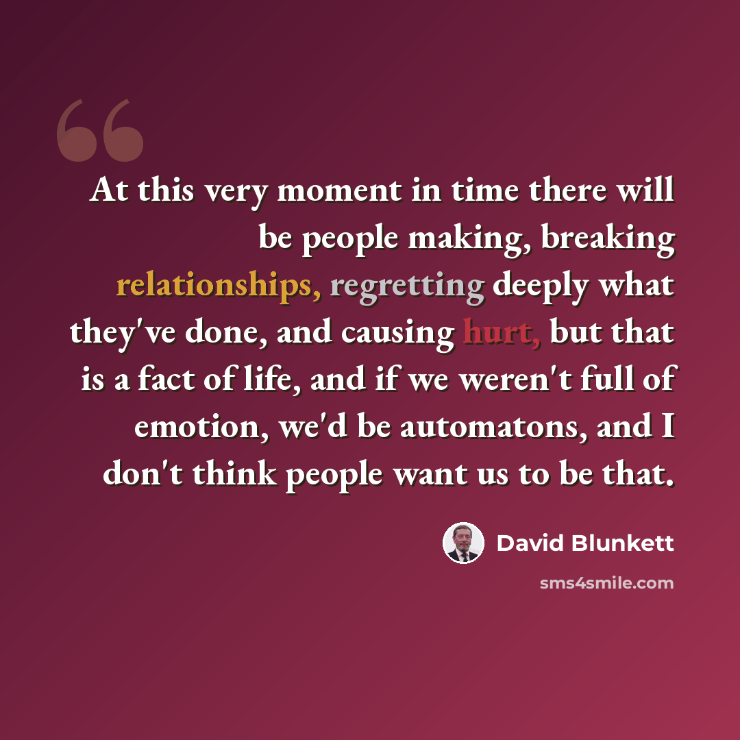 “At this very moment in time there will be people making, breaking relationships, regretting deeply what they've done, and causing hurt, but that is a fact of life, and if we weren't full of emotion, we'd be automatons, and I don't think people want us to be that.” quote by David Blunkett