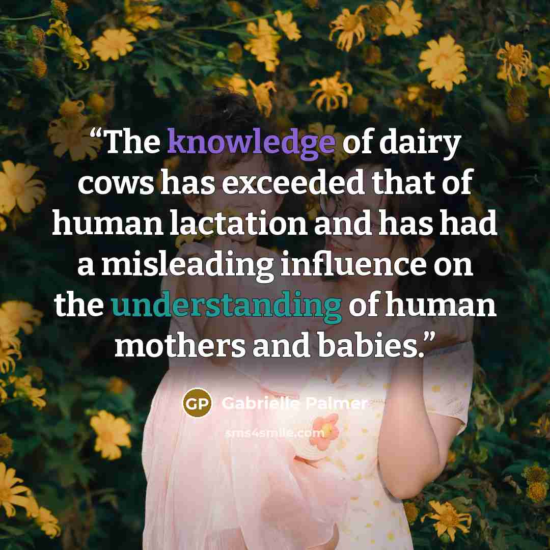 “The knowledge of dairy cows has exceeded that of human lactation and has had a misleading influence on the understanding of human mothers and babies.” quote by Gabrielle Palmer