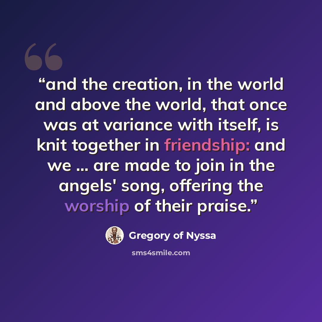 “and the creation, in the world and above the world, that once was at variance with itself, is knit together in friendship: and we ... are made to join in the angels' song, offering the worship of their praise.” quote by Gregory of Nyssa