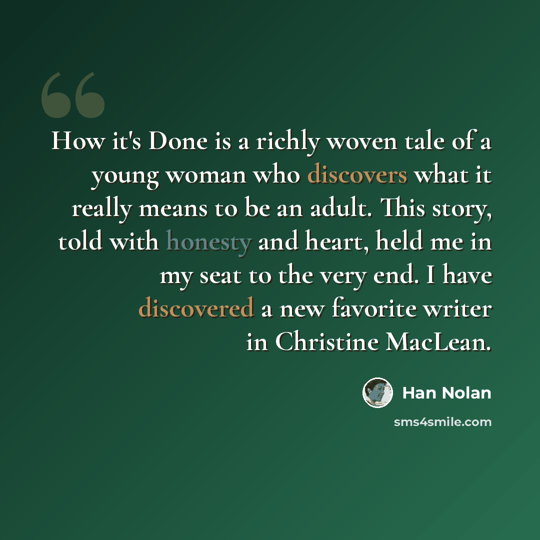 “How it's Done is a richly woven tale of a young woman who discovers what it really means to be an adult. This story, told with honesty and heart, held me in my seat to the very end. I have discovered a new favorite writer in Christine MacLean.” quote by Han Nolan