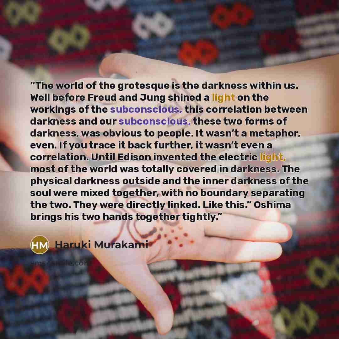 “The world of the grotesque is the darkness within us. Well before Freud and Jung shined a light on the workings of the subconscious, this correlation between darkness and our subconscious, these two forms of darkness, was obvious to people. It wasn’t a metaphor, even. If you trace it back further…” quote by Haruki Murakami