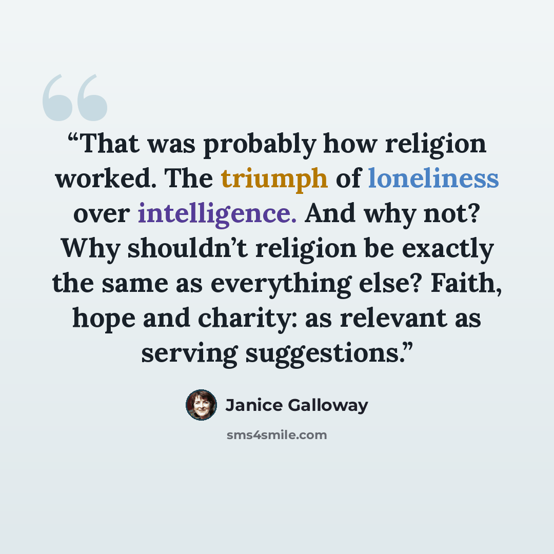 “That was probably how religion worked. The triumph of loneliness over intelligence. And why not? Why shouldn’t religion be exactly the same as everything else? Faith, hope and charity: as relevant as serving suggestions.” quote by Janice Galloway