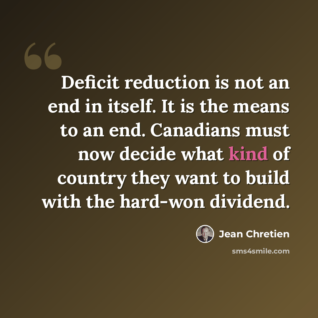 “Deficit reduction is not an end in itself. It is the means to an end. Canadians must now decide what kind of country they want to build with the hard-won dividend.” quote by Jean Chretien