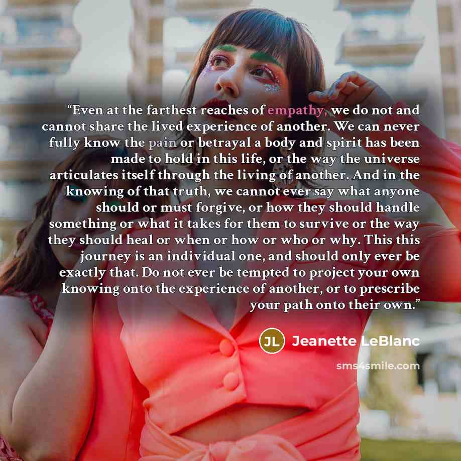 “Even at the farthest reaches of empathy, we do not and cannot share the lived experience of another. We can never fully know the pain or betrayal a body and spirit has been made to hold in this life, or the way the universe articulates itself through the living of another. And in the knowing of…” quote by Jeanette LeBlanc