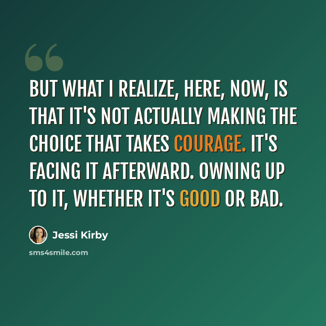 “But what I realize, here, now, is that it's not actually making the choice that takes courage. It's facing it afterward. Owning up to it, whether it's good or bad.” quote by Jessi Kirby