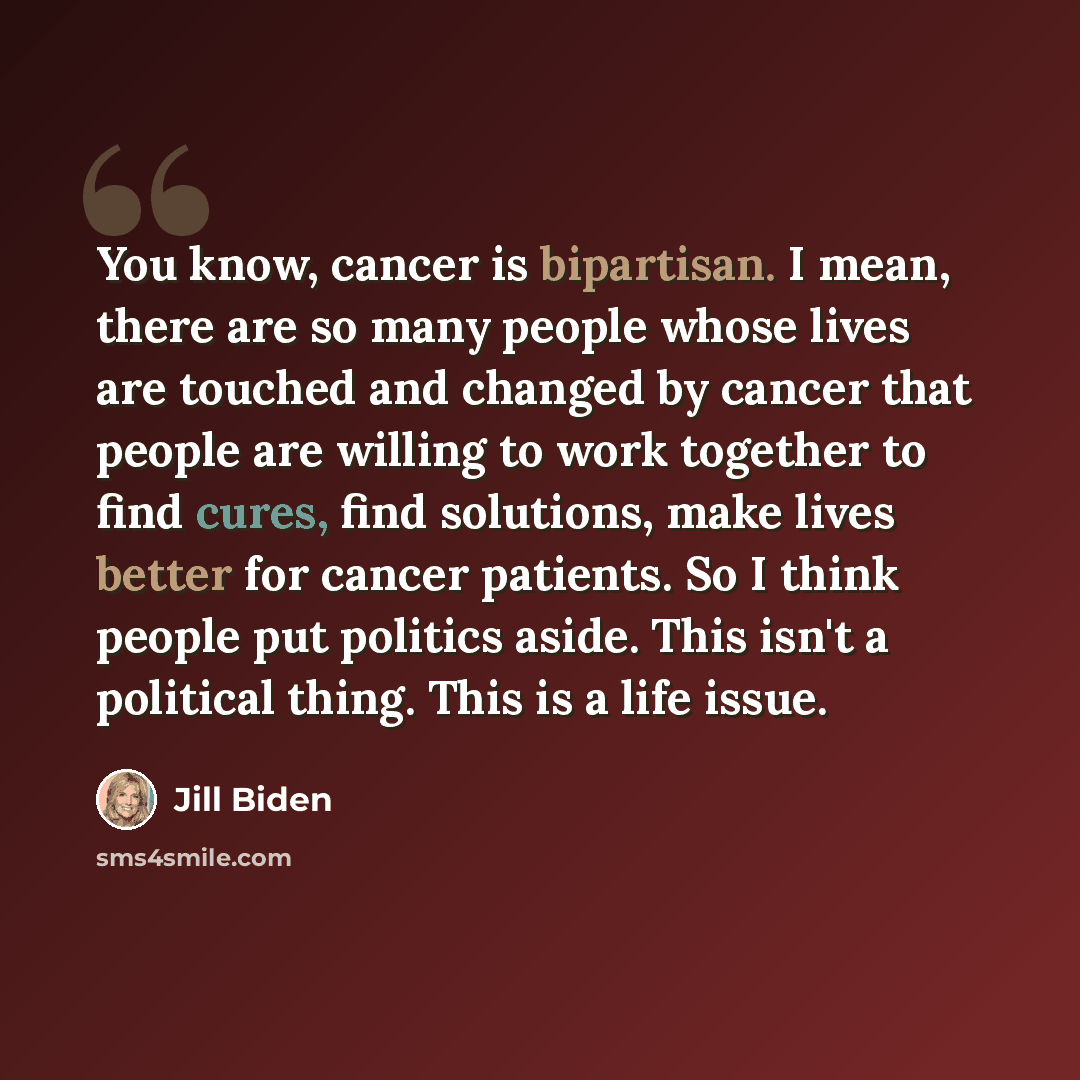 “You know, cancer is bipartisan. I mean, there are so many people whose lives are touched and changed by cancer that people are willing to work together to find cures, find solutions, make lives better for cancer patients. So I think people put politics aside. This isn't a political thing. This is…” quote by Jill Biden