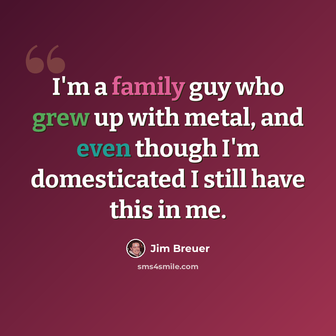 “I'm a family guy who grew up with metal, and even though I'm domesticated I still have this in me.” quote by Jim Breuer