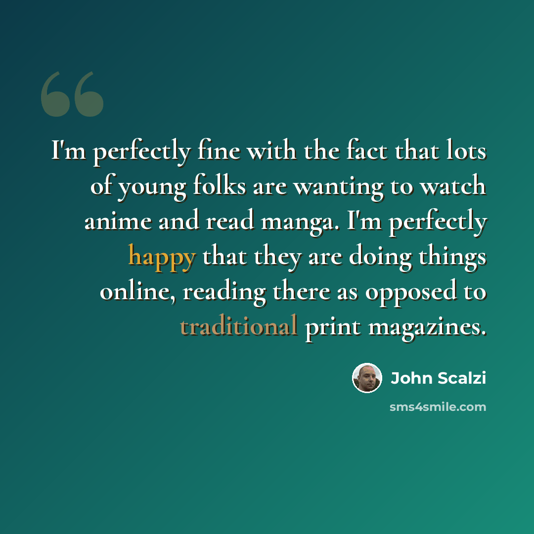 “I'm perfectly fine with the fact that lots of young folks are wanting to watch anime and read manga. I'm perfectly happy that they are doing things online, reading there as opposed to traditional print magazines.” quote by John Scalzi