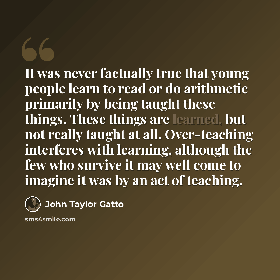 “It was never factually true that young people learn to read or do arithmetic primarily by being taught these things. These things are learned, but not really taught at all. Over-teaching interferes with learning, although the few who survive it may well come to imagine it was by an act of teaching.” quote by John Taylor Gatto