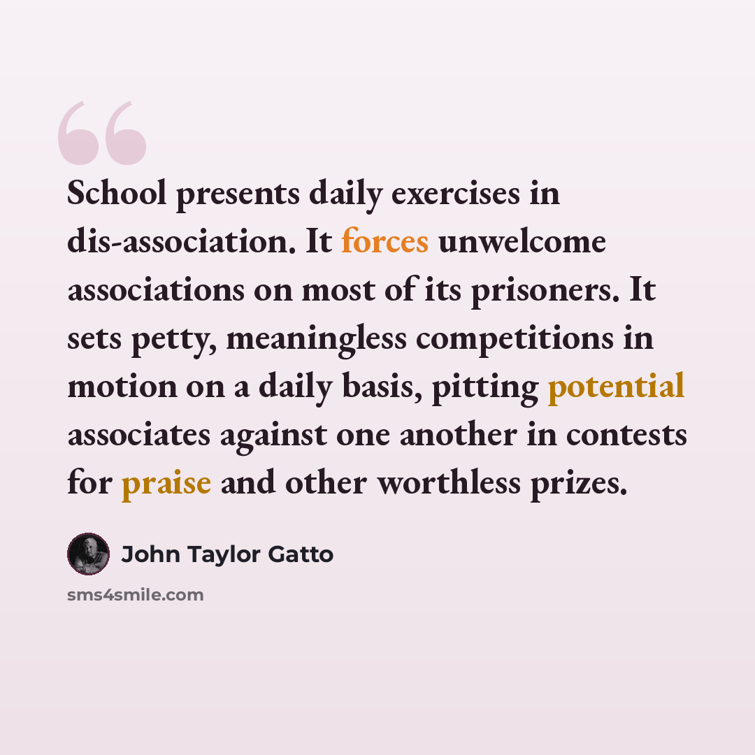 “School presents daily exercises in dis-association. It forces unwelcome associations on most of its prisoners. It sets petty, meaningless competitions in motion on a daily basis, pitting potential associates against one another in contests for praise and other worthless prizes.” quote by John Taylor Gatto