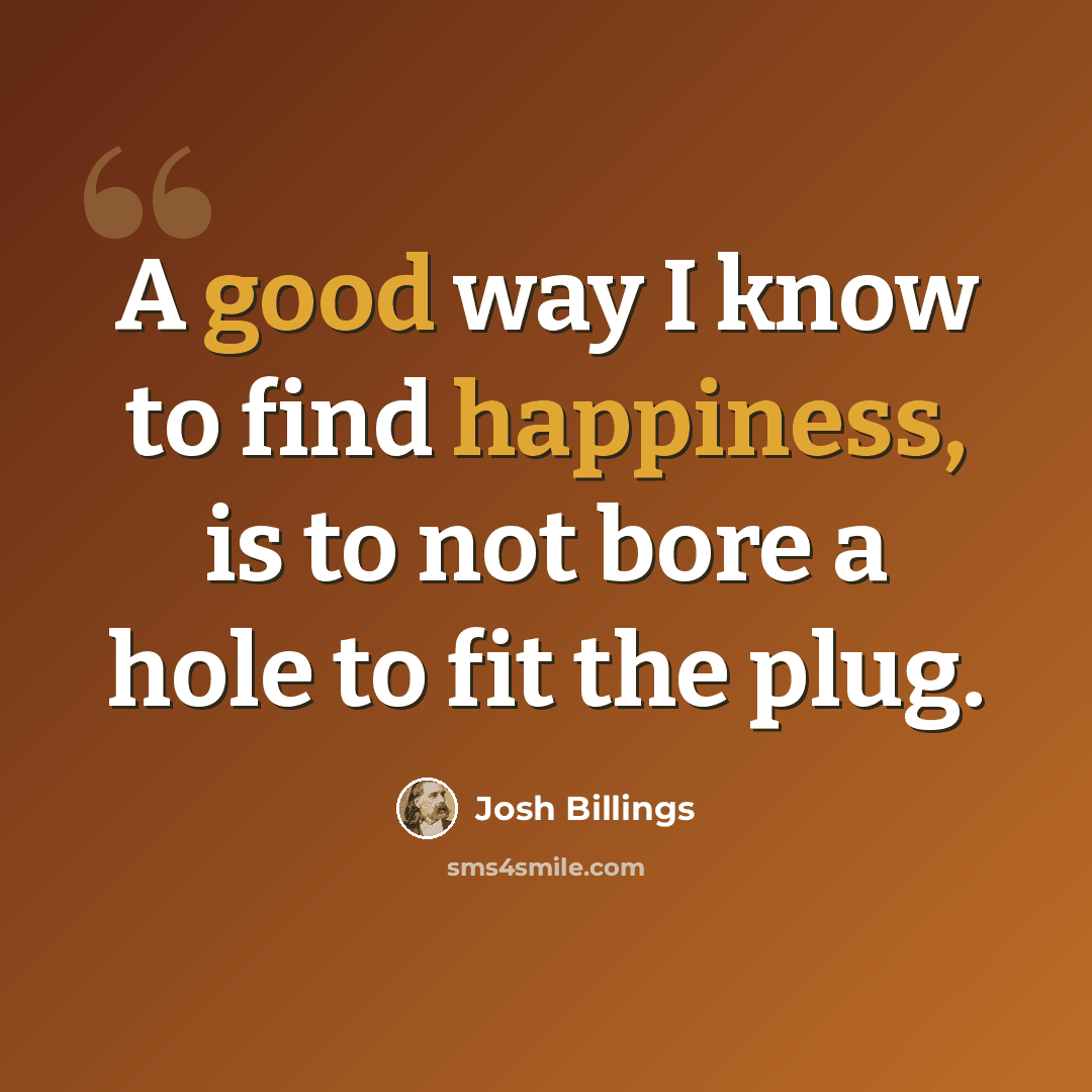 “A good way I know to find happiness, is to not bore a hole to fit the plug.” quote by Josh Billings
