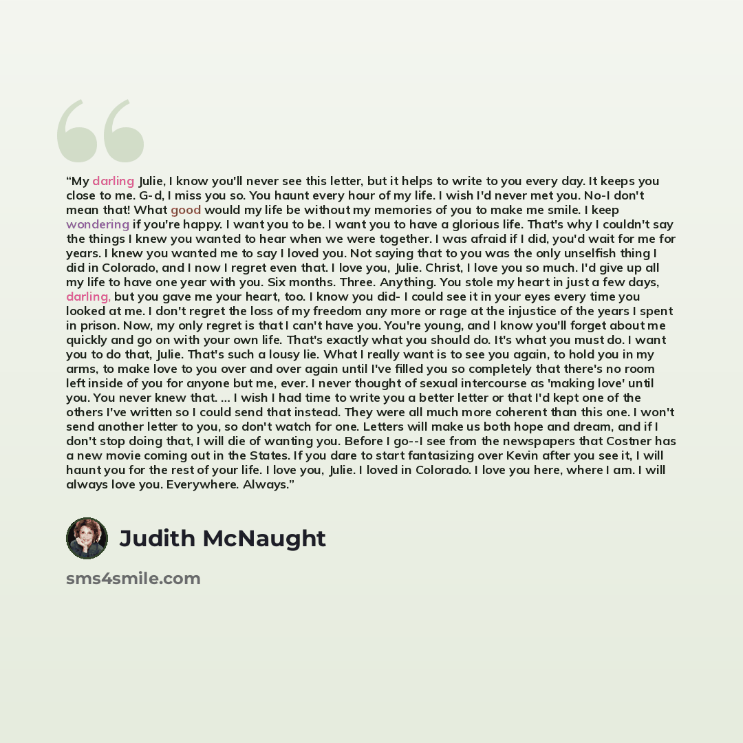 “My darling Julie, I know you'll never see this letter, but it helps to write to you every day. It keeps you close to me. G-d, I miss you so. You haunt every hour of my life. I wish I'd never met you. No-I don't mean that! What good would my life be without my memories of you to make me smile. I…” quote by Judith McNaught