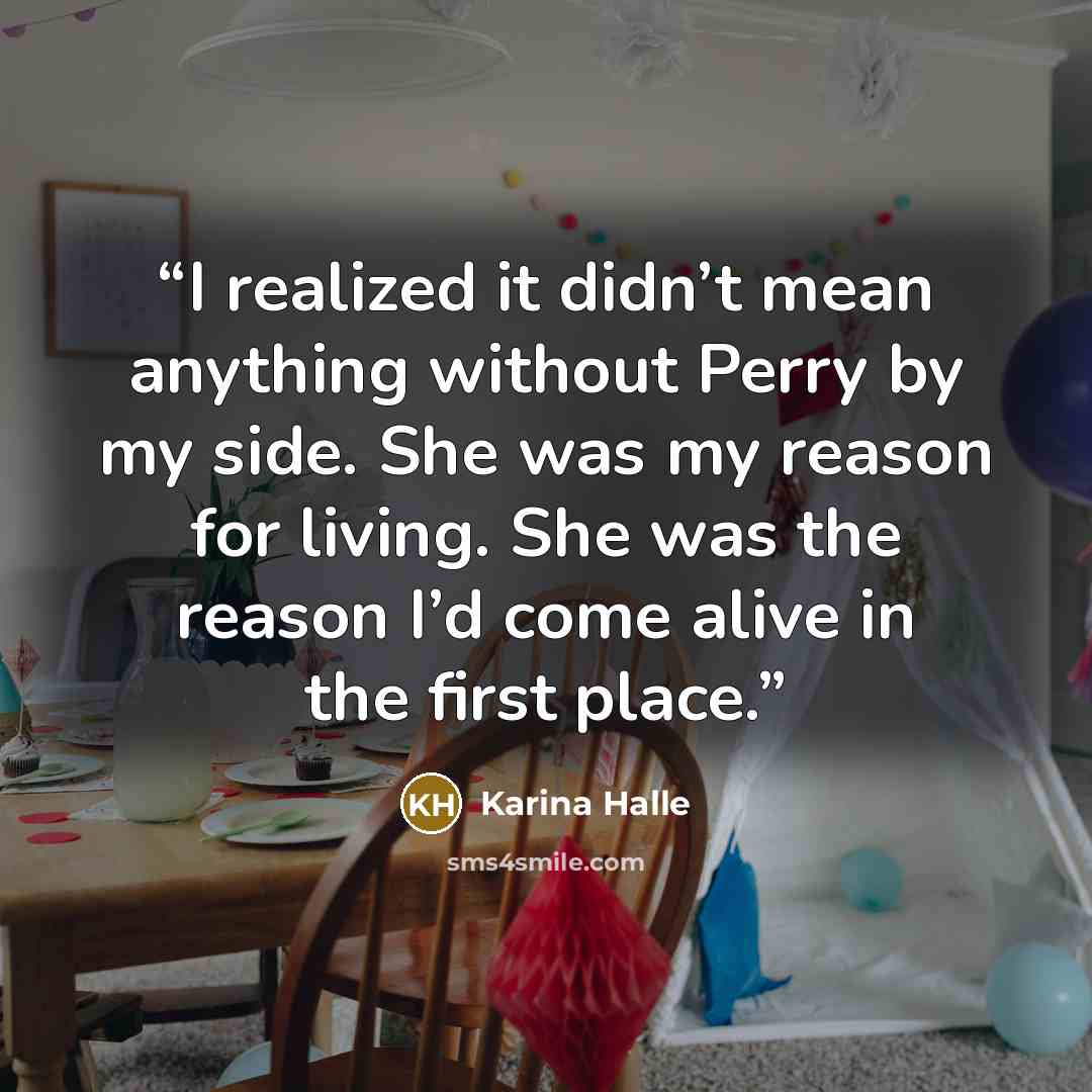 “I realized it didn’t mean anything without Perry by my side. She was my reason for living. She was the reason I’d come alive in the first place.” quote by Karina Halle