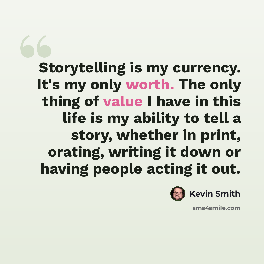 “Storytelling is my currency. It's my only worth. The only thing of value I have in this life is my ability to tell a story, whether in print, orating, writing it down or having people acting it out.” quote by Kevin Smith