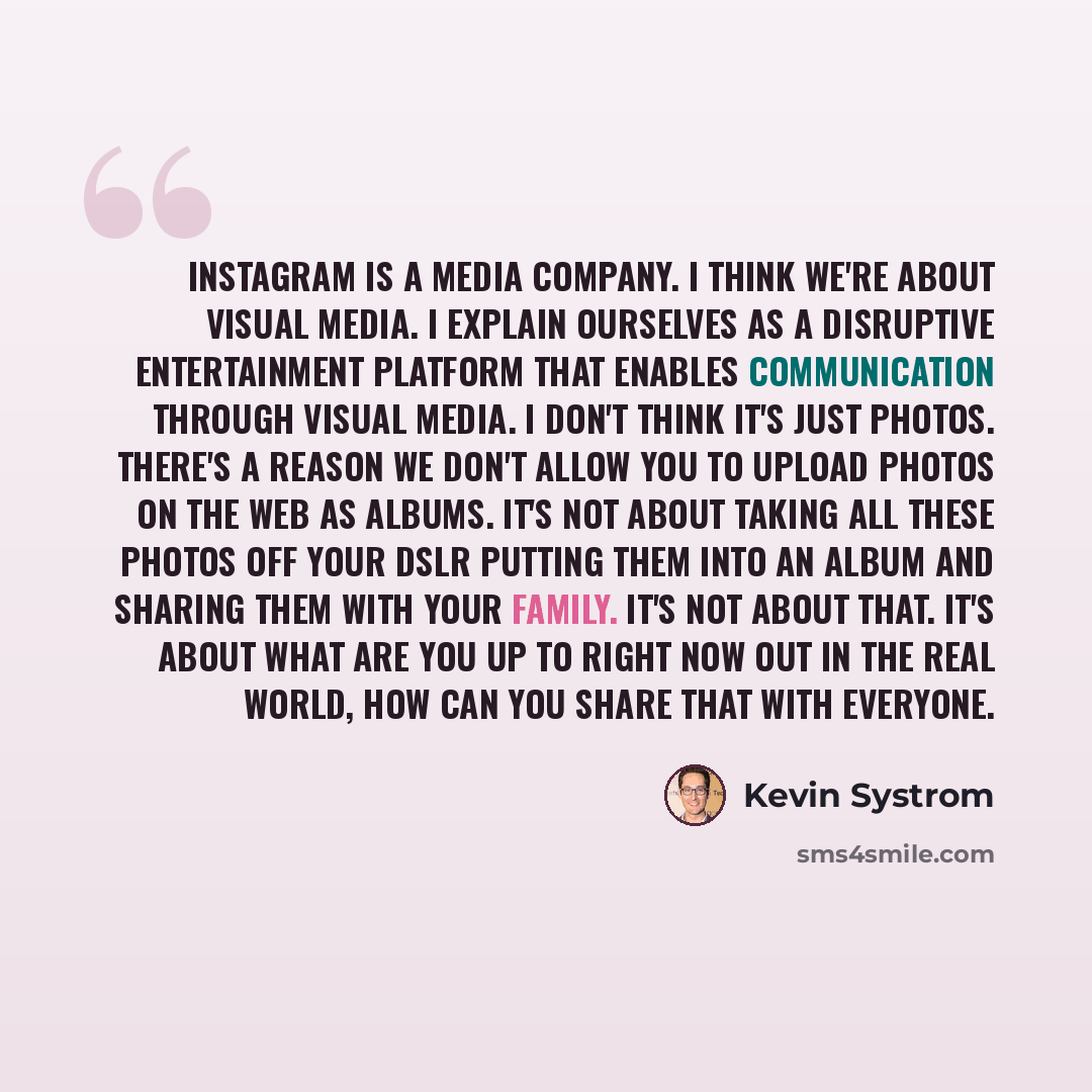 “Instagram is a media company. I think we're about visual media. I explain ourselves as a disruptive entertainment platform that enables communication through visual media. I don't think it's just photos. There's a reason we don't allow you to upload photos on the Web as albums. It's not about…” quote by Kevin Systrom