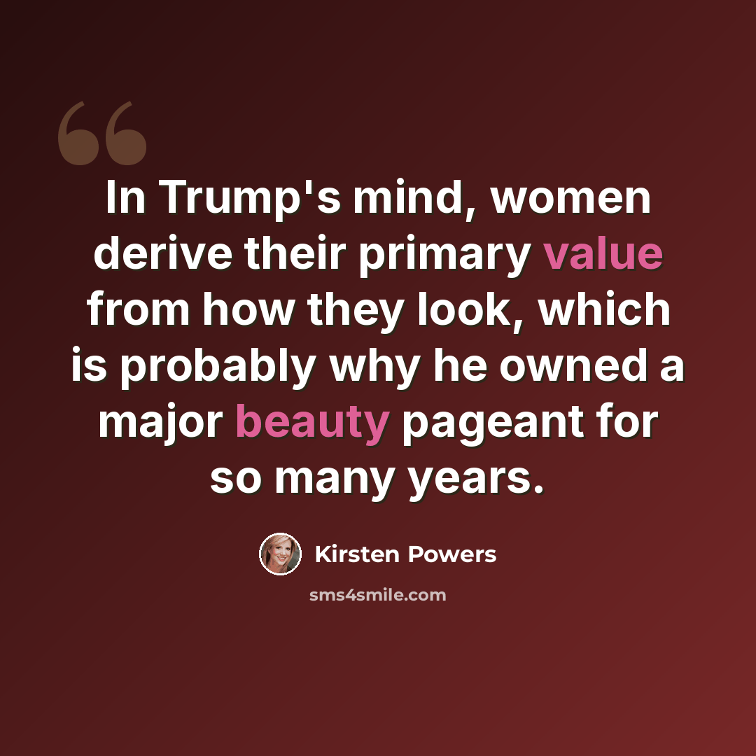 “In Trump's mind, women derive their primary value from how they look, which is probably why he owned a major beauty pageant for so many years.” quote by Kirsten Powers