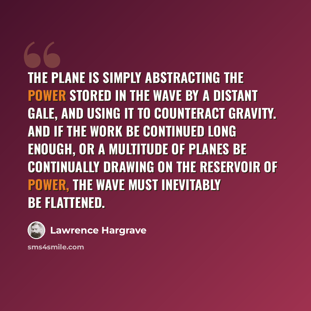 “The plane is simply abstracting the power stored in the wave by a distant gale, and using it to counteract gravity. And if the work be continued long enough, or a multitude of planes be continually drawing on the reservoir of power, the wave must inevitably be flattened.” quote by Lawrence Hargrave