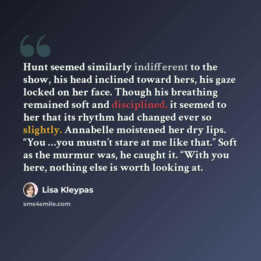 “Hunt seemed similarly indifferent to the show, his head inclined toward hers, his gaze locked on her face. Though his breathing remained soft and disciplined, it seemed to her that its rhythm had changed ever so slightly. Annabelle moistened her dry lips. “You …you mustn’t stare at me like that.”…” quote by Lisa Kleypas