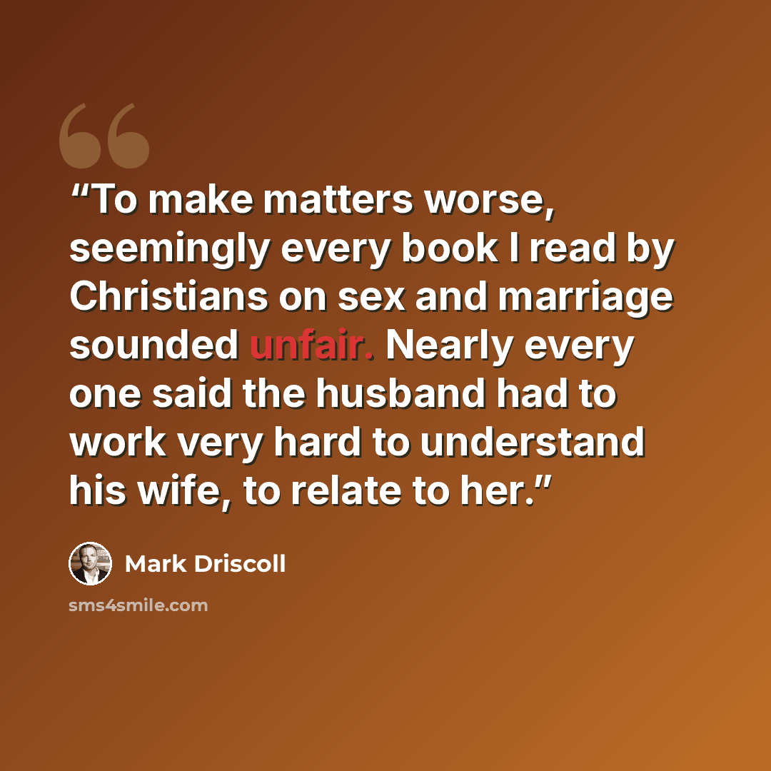 “To make matters worse, seemingly every book I read by Christians on sex and marriage sounded unfair. Nearly every one said the husband had to work very hard to understand his wife, to relate to her.” quote by Mark Driscoll