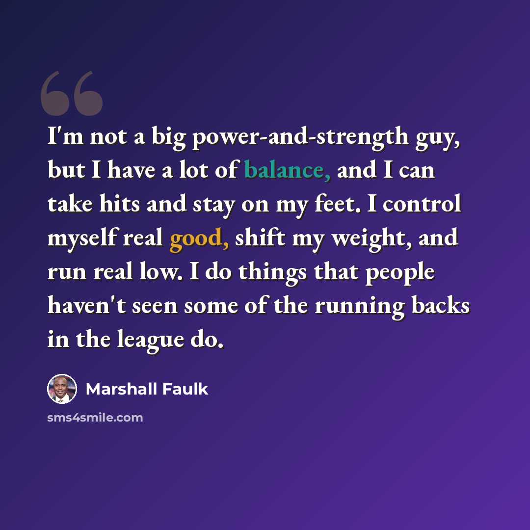 “I'm not a big power-and-strength guy, but I have a lot of balance, and I can take hits and stay on my feet. I control myself real good, shift my weight, and run real low. I do things that people haven't seen some of the running backs in the league do.” quote by Marshall Faulk