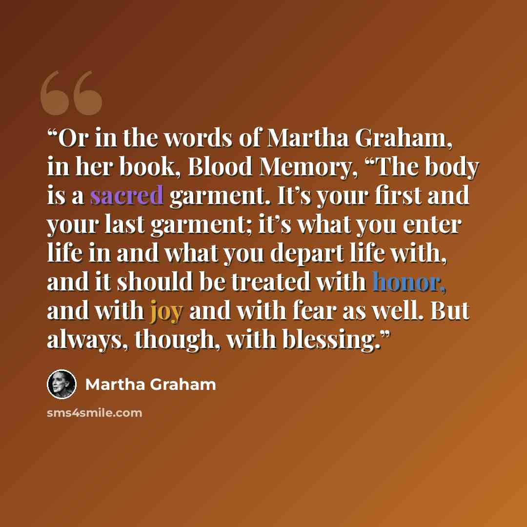 “Or in the words of Martha Graham, in her book, Blood Memory, “The body is a sacred garment. It’s your first and your last garment; it’s what you enter life in and what you depart life with, and it should be treated with honor, and with joy and with fear as well. But always, though, with blessing.” quote by Martha Graham