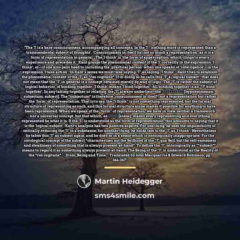“The ‘I’ is a bare consciousness, accompanying all concepts. In the ‘I’, ‘nothing more is represented than a transcendental subject of thoughts’. ‘Consciousness in itself (is) not so much a representation…as it is a form of representation in general.’ The ‘I think’ is ‘the form of apperception…” quote by Martin Heidegger