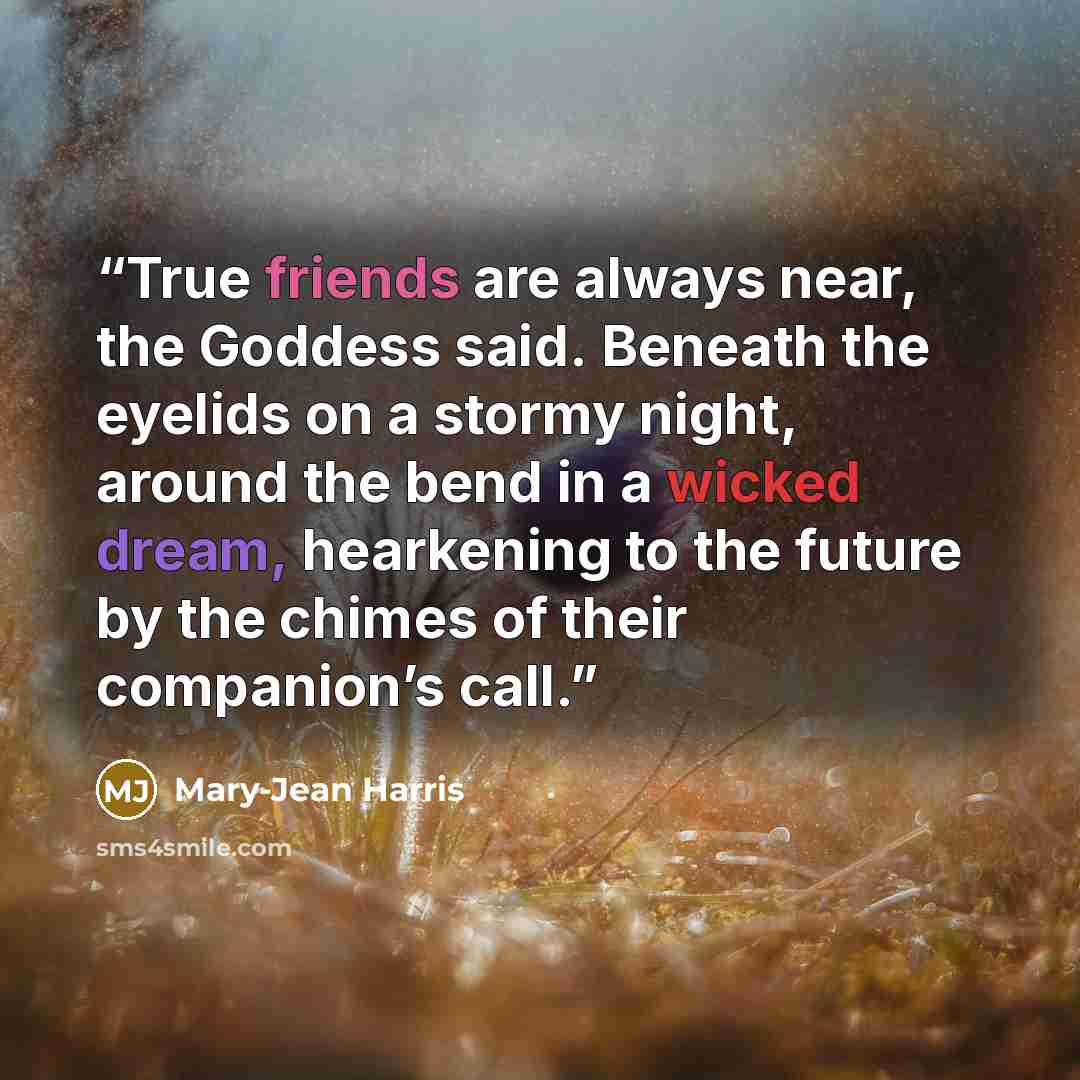 “True friends are always near, the Goddess said. Beneath the eyelids on a stormy night, around the bend in a wicked dream, hearkening to the future by the chimes of their companion’s call.” quote by Mary-Jean Harris