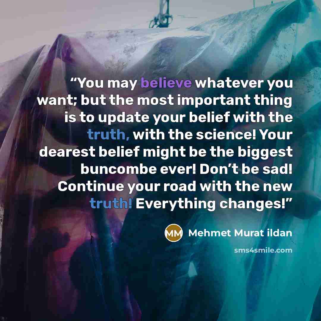 “You may believe whatever you want; but the most important thing is to update your belief with the truth, with the science! Your dearest belief might be the biggest buncombe ever! Don’t be sad! Continue your road with the new truth! Everything changes!” quote by Mehmet Murat Ildan