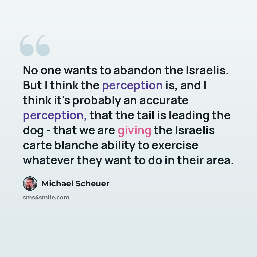“No one wants to abandon the Israelis. But I think the perception is, and I think it's probably an accurate perception, that the tail is leading the dog - that we are giving the Israelis carte blanche ability to exercise whatever they want to do in their area.” quote by Michael Scheuer