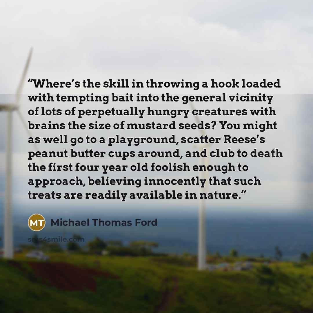 “Where’s the skill in throwing a hook loaded with tempting bait into the general vicinity of lots of perpetually hungry creatures with brains the size of mustard seeds? You might as well go to a playground, scatter Reese’s peanut butter cups around, and club to death the first four year old foolish…” quote by Michael Thomas Ford