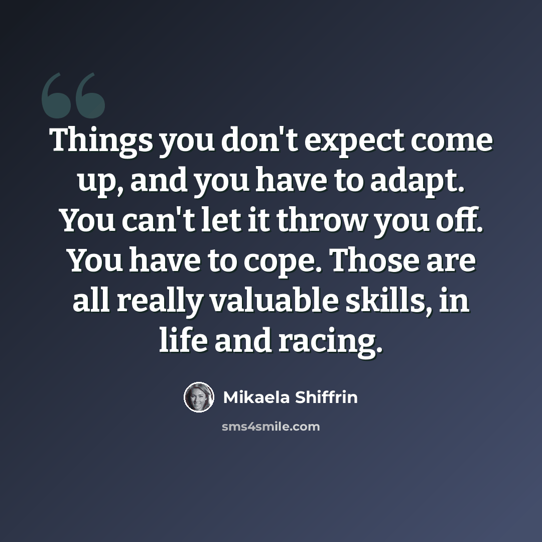 “Things you don't expect come up, and you have to adapt. You can't let it throw you off. You have to cope. Those are all really valuable skills, in life and racing.” quote by Mikaela Shiffrin