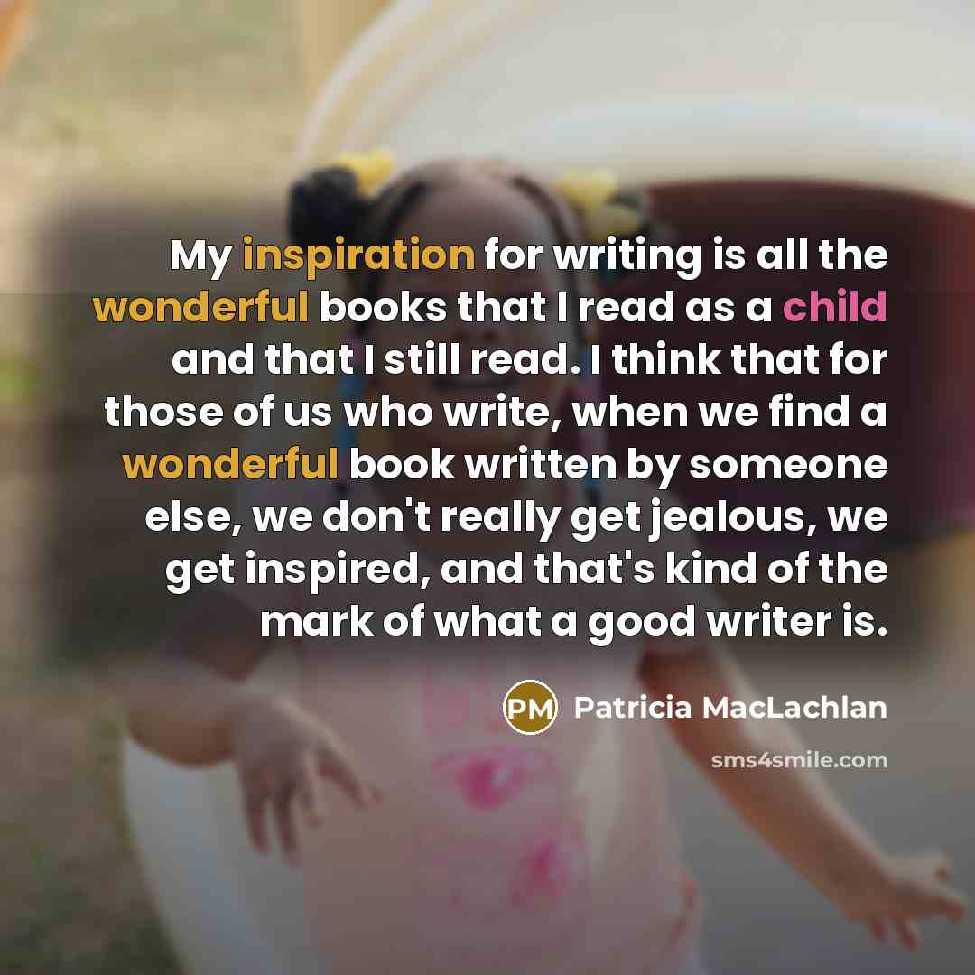 “My inspiration for writing is all the wonderful books that I read as a child and that I still read. I think that for those of us who write, when we find a wonderful book written by someone else, we don't really get jealous, we get inspired, and that's kind of the mark of what a good writer is.” quote by Patricia MacLachlan