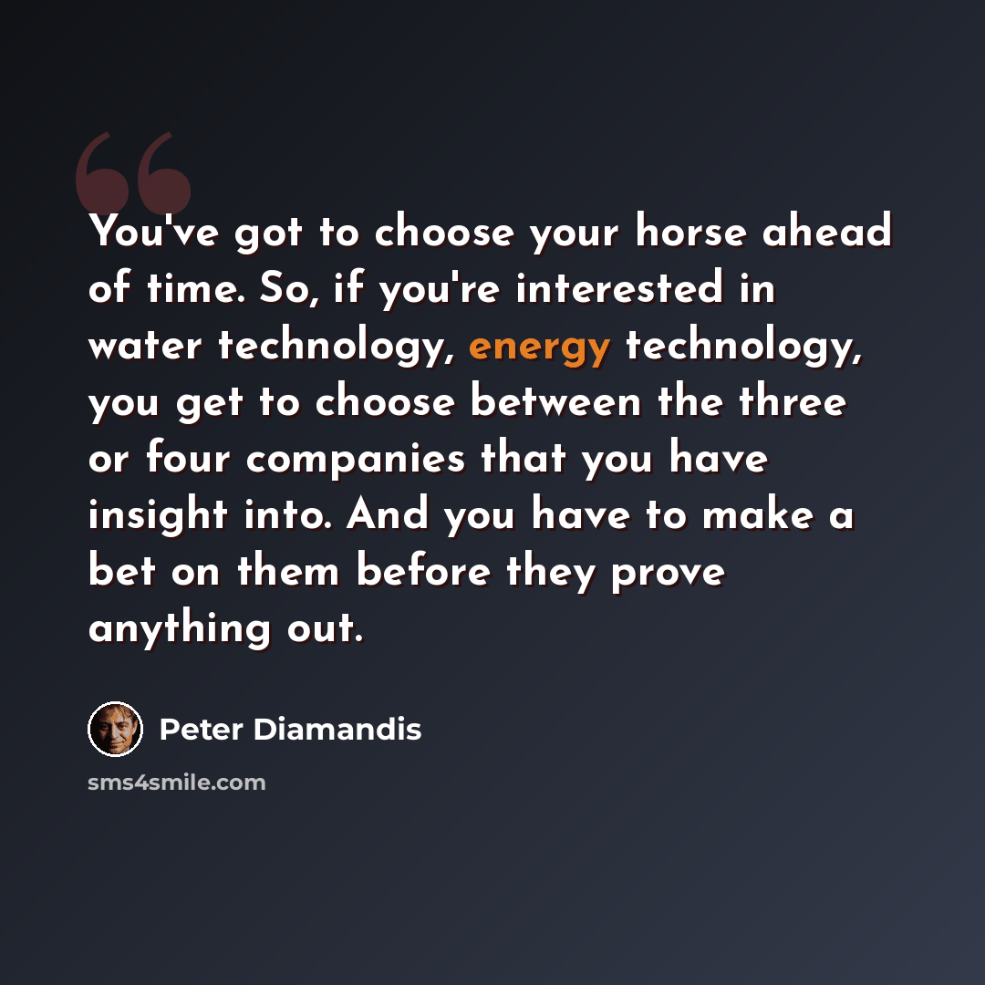 “You've got to choose your horse ahead of time. So, if you're interested in water technology, energy technology, you get to choose between the three or four companies that you have insight into. And you have to make a bet on them before they prove anything out.” quote by Peter Diamandis