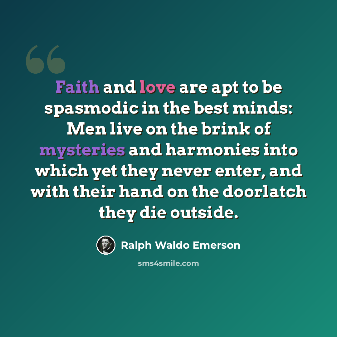“Faith and love are apt to be spasmodic in the best minds: Men live on the brink of mysteries and harmonies into which yet they never enter, and with their hand on the doorlatch they die outside.” quote by Ralph Waldo Emerson