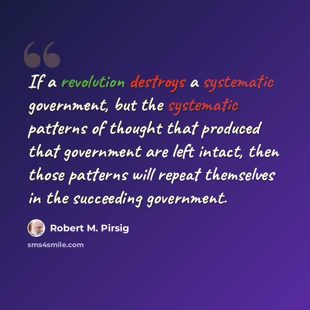 “If a revolution destroys a systematic government, but the systematic patterns of thought that produced that government are left intact, then those patterns will repeat themselves in the succeeding government.” quote by Robert M. Pirsig