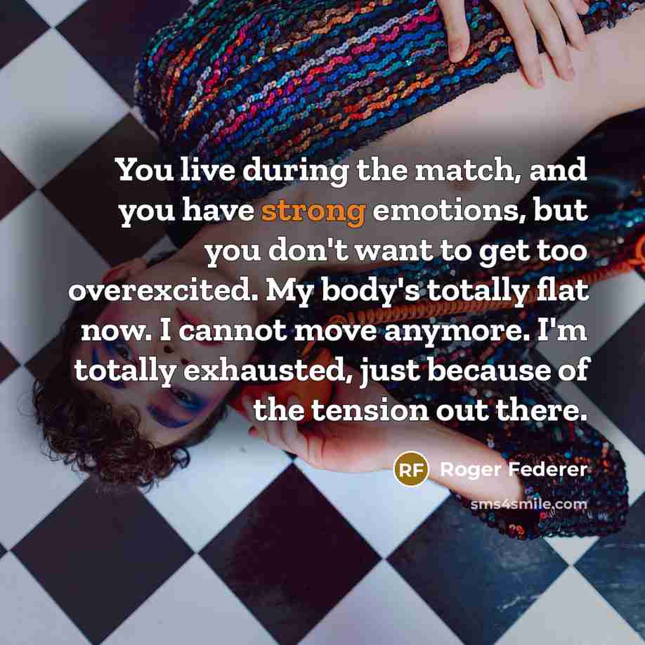 “You live during the match, and you have strong emotions, but you don't want to get too overexcited. My body's totally flat now. I cannot move anymore. I'm totally exhausted, just because of the tension out there.” quote by Roger Federer