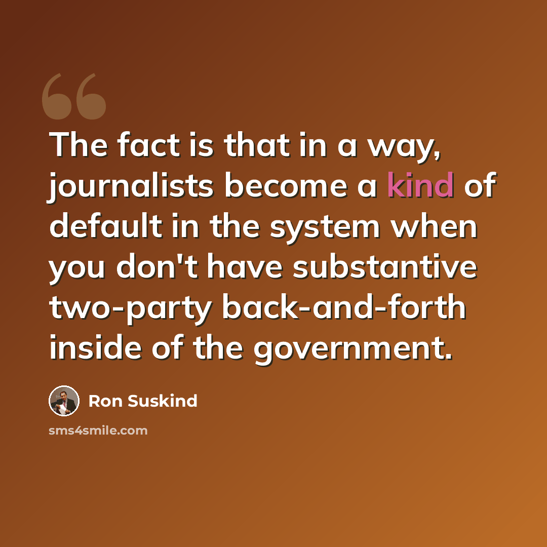 “The fact is that in a way, journalists become a kind of default in the system when you don't have substantive two-party back-and-forth inside of the government.” quote by Ron Suskind