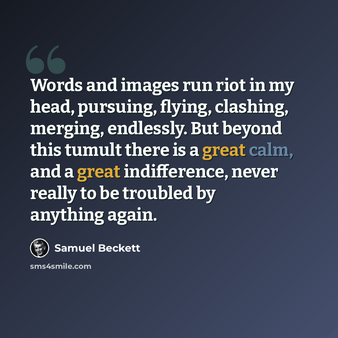 “Words and images run riot in my head, pursuing, flying, clashing, merging, endlessly. But beyond this tumult there is a great calm, and a great indifference, never really to be troubled by anything again.” quote by Samuel Beckett