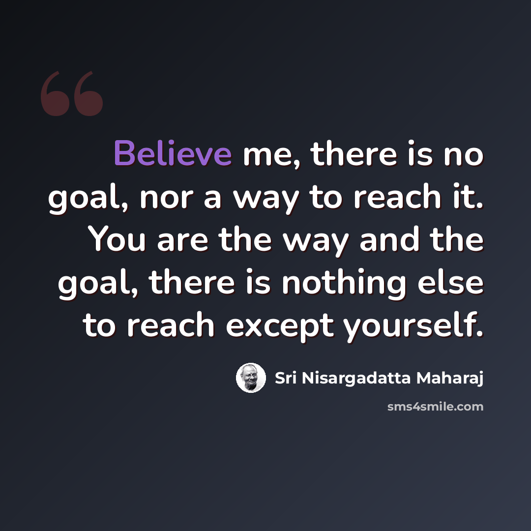 “Believe me, there is no goal, nor a way to reach it. You are the way and the goal, there is nothing else to reach except yourself.” quote by Sri Nisargadatta Maharaj