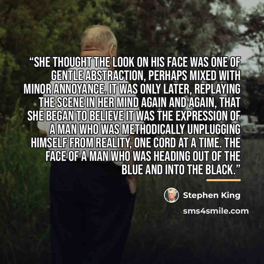 “She thought the look on his face was one of gentle abstraction, perhaps mixed with minor annoyance. It was only later, replaying the scene in her mind again and again, that she began to believe it was the expression of a man who was methodically unplugging himself from reality, one cord at a time…” quote by Stephen King
