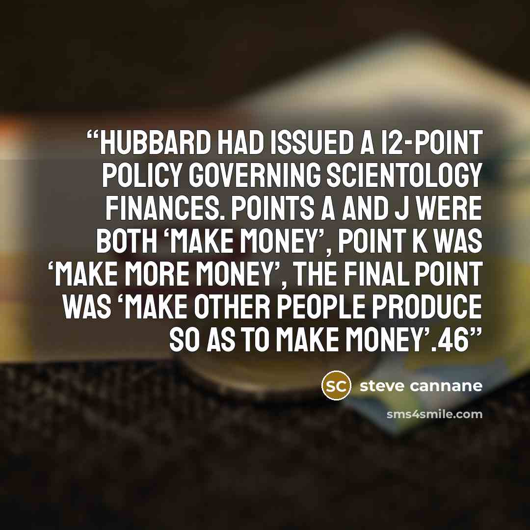 “Hubbard had issued a 12-point policy governing Scientology Finances. Points A and J were both ‘MAKE MONEY’, point K was ‘MAKE MORE MONEY’, the final point was ‘MAKE OTHER PEOPLE PRODUCE SO AS TO MAKE MONEY’.46” quote by steve cannane