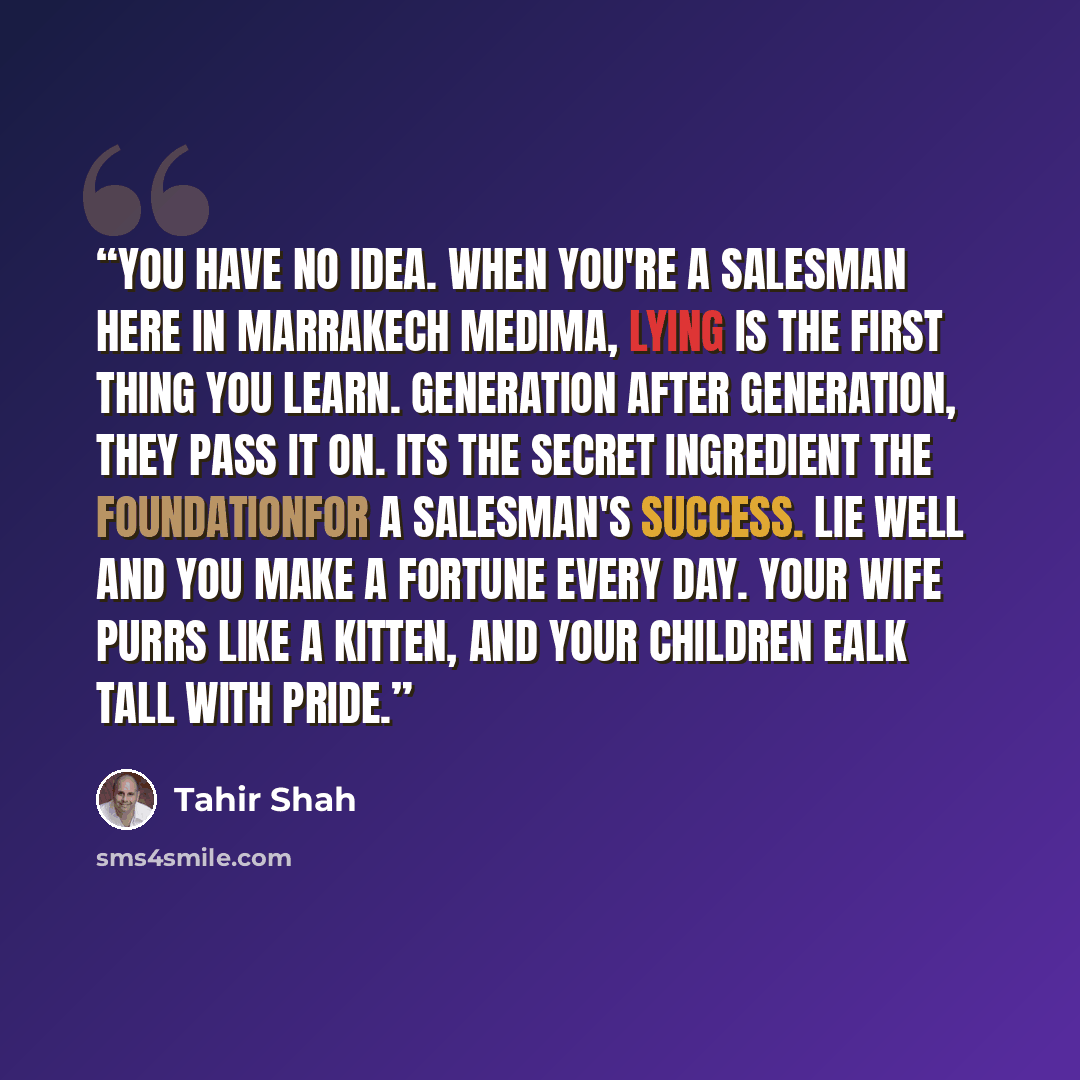 “You have no idea. when you're a salesman here in Marrakech medima, lying is the first thing you learn. generation after generation, they pass it on. its the secret ingredient the foundationfor a salesman's success. lie well and you make a fortune every day. your wife purrs like a kitten, and your…” quote by Tahir Shah