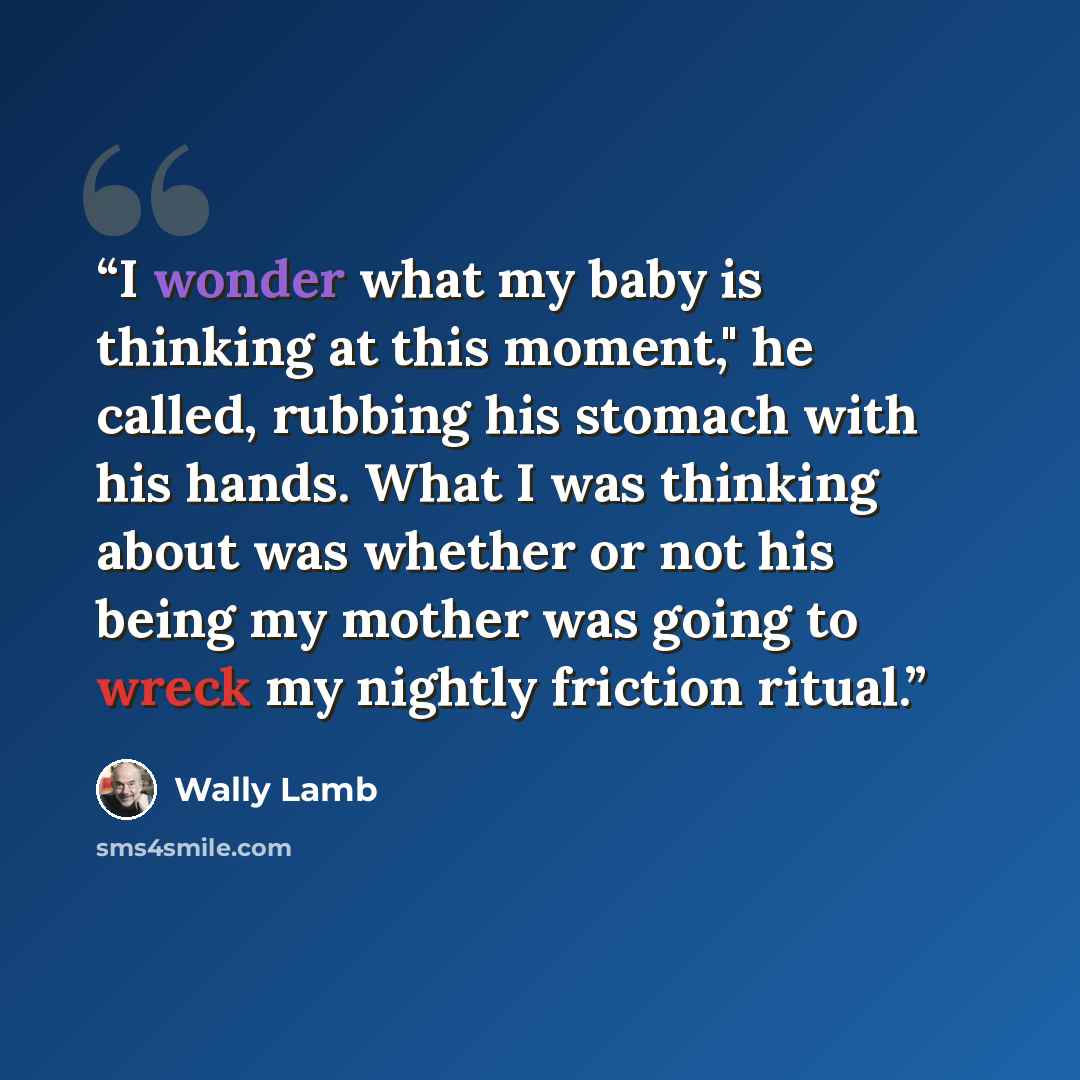 “I wonder what my baby is thinking at this moment," he called, rubbing his stomach with his hands. What I was thinking about was whether or not his being my mother was going to wreck my nightly friction ritual.” quote by Wally Lamb