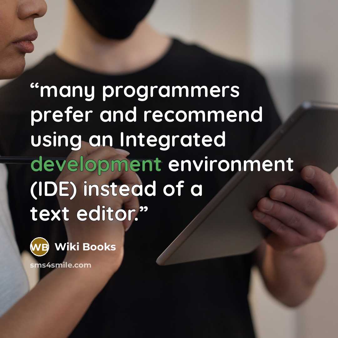“many programmers prefer and recommend using an Integrated development environment (IDE) instead of a text editor.” quote by Wiki Books