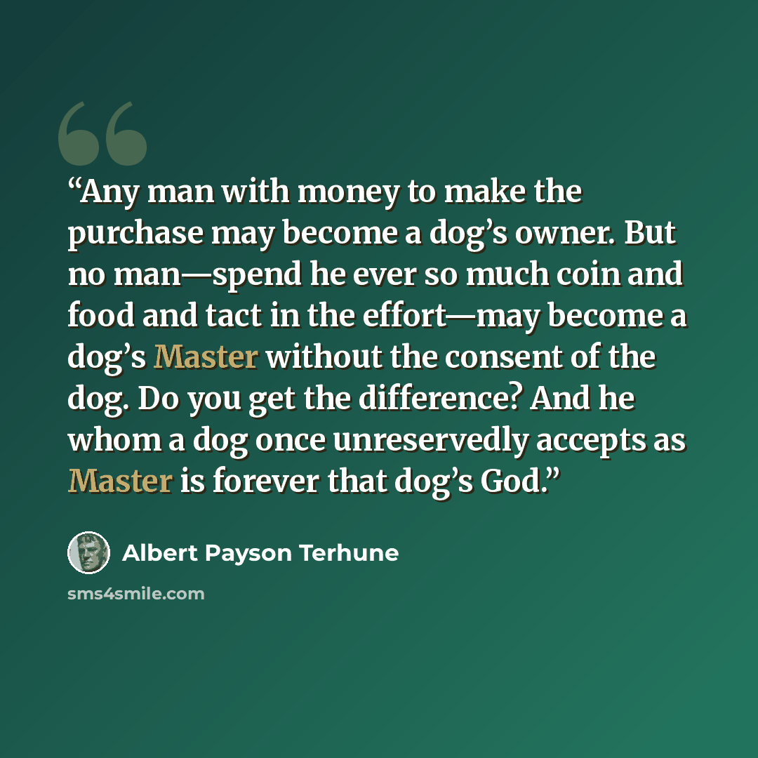 “Any man with money to make the purchase may become a dog’s owner. But no man—spend he ever so much coin and food and tact in the effort—may become a dog’s Master without the consent of the dog. Do you get the difference? And he whom a dog once unreservedly accepts as Master is forever that dog’s…” quote by Albert Payson Terhune