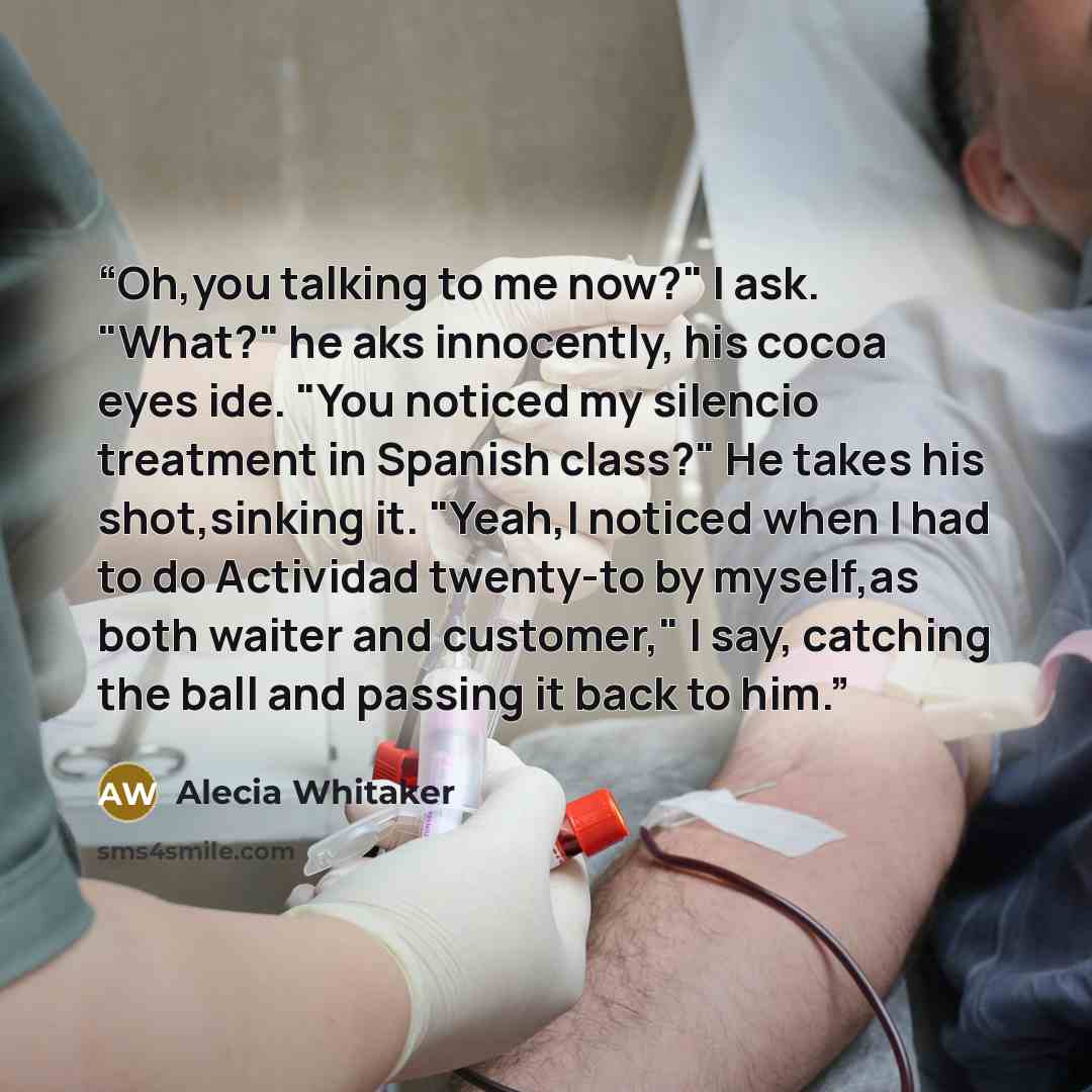 “Oh,you talking to me now?" I ask. "What?" he aks innocently, his cocoa eyes ide. "You noticed my silencio treatment in Spanish class?" He takes his shot,sinking it. "Yeah,I noticed when I had to do Actividad twenty-to by myself,as both waiter and customer," I say, catching the ball and passing it…” quote by Alecia Whitaker
