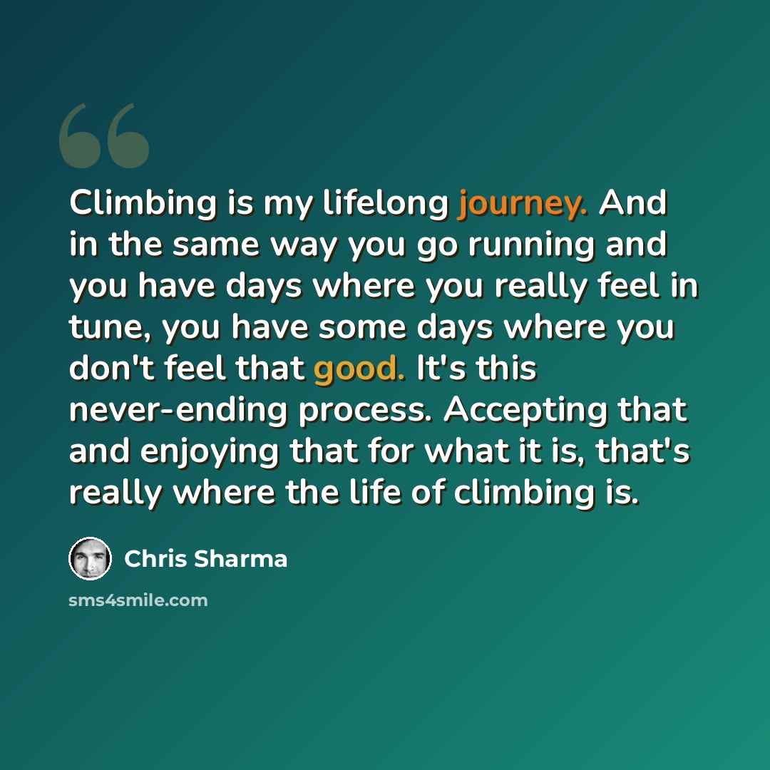 “Climbing is my lifelong journey. And in the same way you go running and you have days where you really feel in tune, you have some days where you don't feel that good. It's this never-ending process. Accepting that and enjoying that for what it is, that's really where the life of climbing is.” quote by Chris Sharma