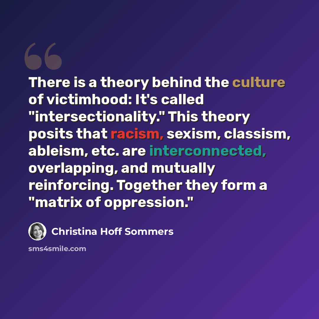 “There is a theory behind the culture of victimhood: It's called "intersectionality." This theory posits that racism, sexism, classism, ableism, etc. are interconnected, overlapping, and mutually reinforcing. Together they form a "matrix of oppression."” quote by Christina Hoff Sommers