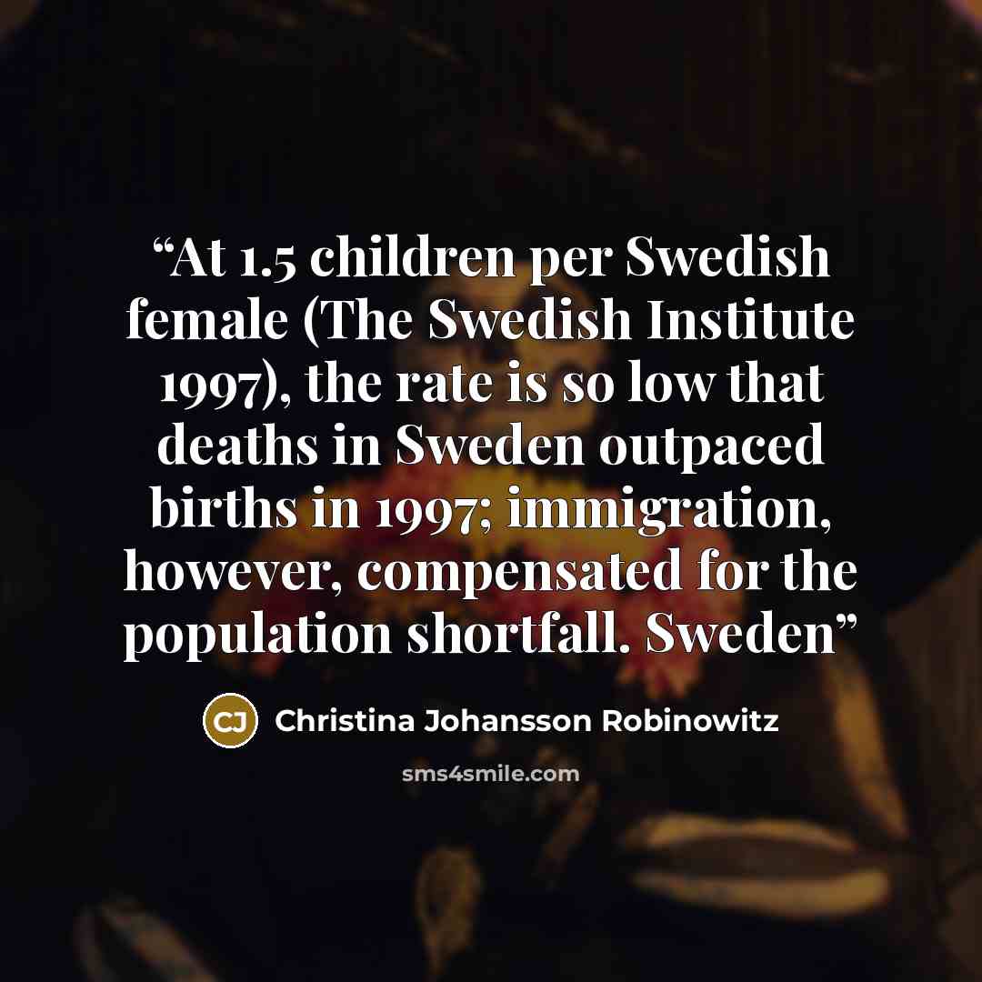 “At 1.5 children per Swedish female (The Swedish Institute 1997), the rate is so low that deaths in Sweden outpaced births in 1997; immigration, however, compensated for the population shortfall. Sweden” quote by Christina Johansson Robinowitz